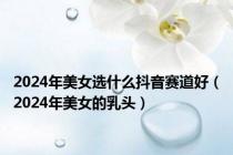 2024年美女选什么抖音赛道好（2024年美女的乳头）
