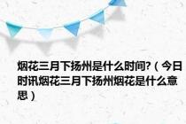 烟花三月下扬州是什么时间?（今日时讯烟花三月下扬州烟花是什么意思）