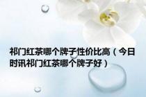 祁门红茶哪个牌子性价比高（今日时讯祁门红茶哪个牌子好）
