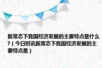 新常态下我国经济发展的主要特点是什么?（今日时讯新常态下我国经济发展的主要特点是）