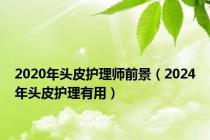 2020年头皮护理师前景（2024年头皮护理有用）