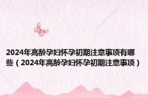 2024年高龄孕妇怀孕初期注意事项有哪些（2024年高龄孕妇怀孕初期注意事项）
