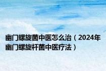 幽门螺旋菌中医怎么治（2024年幽门螺旋杆菌中医疗法）