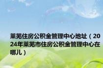 莱芜住房公积金管理中心地址（2024年莱芜市住房公积金管理中心在哪儿）