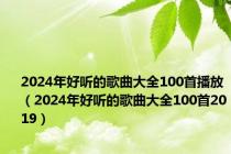 2024年好听的歌曲大全100首播放（2024年好听的歌曲大全100首2019）