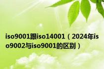 iso9001跟iso14001（2024年iso9002与iso9001的区别）