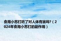 食用小苏打吃了对人体有害吗?（2024年食用小苏打的副作用）