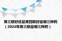 胃三联好还是胃四联好是哪三种药（2024年胃三联是哪三种药）