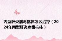 丙型肝炎病毒抗体怎么治疗（2024年丙型肝炎病毒抗体）