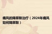 痛风的降尿酸治疗（2024年痛风如何降尿酸）