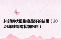 肺部鳞状细胞癌最坏的结果（2024年肺部鳞状细胞癌）