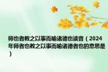 师也者教之以事而喻诸德也读音（2024年师者也教之以事而喻诸德者也的意思是）