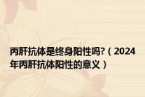 丙肝抗体是终身阳性吗?（2024年丙肝抗体阳性的意义）