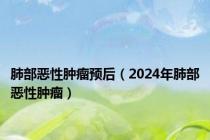 肺部恶性肿瘤预后（2024年肺部恶性肿瘤）