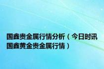 国鑫贵金属行情分析（今日时讯国鑫黄金贵金属行情）