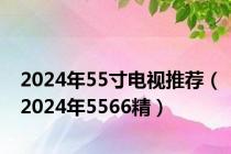 2024年55寸电视推荐（2024年5566精）
