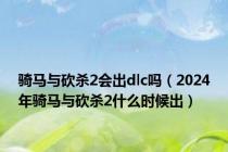 骑马与砍杀2会出dlc吗（2024年骑马与砍杀2什么时候出）