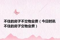 不住的房子不交物业费（今日时讯不住的房子交物业费）