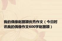 我的偶像赵丽颖优秀作文（今日时讯我的偶像作文600字赵丽颖）
