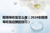 陪领导吃饭怎么做（2024年陪领导吃饭应酬的技巧）