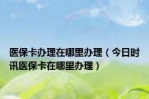 医保卡办理在哪里办理（今日时讯医保卡在哪里办理）