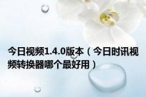 今日视频1.4.0版本（今日时讯视频转换器哪个最好用）