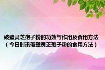 破壁灵芝孢子粉的功效与作用及食用方法（今日时讯破壁灵芝孢子粉的食用方法）