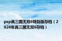 psp真三国无双6特别版存档（2024年真三国无双6存档）