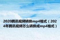 2020腾讯视频转换mp4格式（2024年腾讯视频怎么转换成mp4格式）