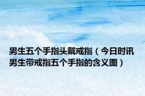 男生五个手指头戴戒指（今日时讯男生带戒指五个手指的含义图）