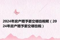 2024年房产赠予要交哪些税呢（2024年房产赠予要交哪些税）