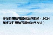 多发性胆结石最佳治疗时间（2024年多发性胆结石最佳治疗方法）