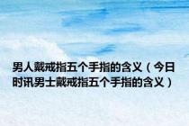 男人戴戒指五个手指的含义（今日时讯男士戴戒指五个手指的含义）