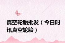 真空轮胎批发（今日时讯真空轮胎）