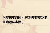 泡柠檬水时间（2024年柠檬水的正确泡法水温）