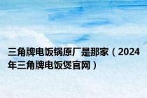 三角牌电饭锅原厂是那家（2024年三角牌电饭煲官网）