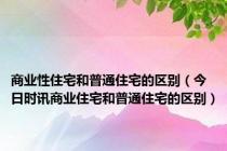 商业性住宅和普通住宅的区别（今日时讯商业住宅和普通住宅的区别）