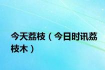 今天荔枝（今日时讯荔枝木）