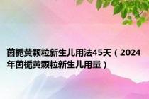 茵栀黄颗粒新生儿用法45天（2024年茵栀黄颗粒新生儿用量）