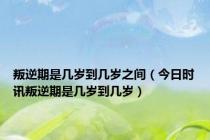 叛逆期是几岁到几岁之间（今日时讯叛逆期是几岁到几岁）