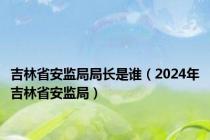 吉林省安监局局长是谁（2024年吉林省安监局）