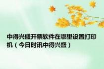 中得兴盛开票软件在哪里设置打印机（今日时讯中得兴盛）