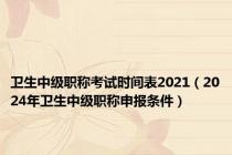 卫生中级职称考试时间表2021（2024年卫生中级职称申报条件）