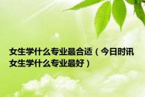 女生学什么专业最合适（今日时讯女生学什么专业最好）