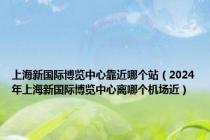 上海新国际博览中心靠近哪个站（2024年上海新国际博览中心离哪个机场近）