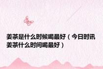 姜茶是什么时候喝最好（今日时讯姜茶什么时间喝最好）