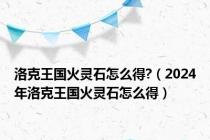 洛克王国火灵石怎么得?（2024年洛克王国火灵石怎么得）