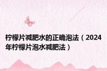 柠檬片减肥水的正确泡法（2024年柠檬片泡水减肥法）