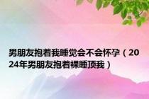 男朋友抱着我睡觉会不会怀孕（2024年男朋友抱着裸睡顶我）