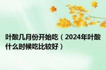 叶酸几月份开始吃（2024年叶酸什么时候吃比较好）